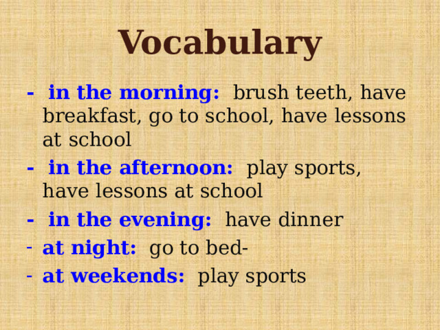 Vocabulary - in the morning: brush teeth, have breakfast, go to school, have lessons at school - in the afternoon: play sports, have lessons at school - in the evening: have dinner at night: go to bed- at weekends: play sports 