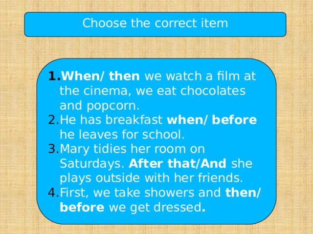 Choose the correct item When/ then we watch a film at the cinema, we eat chocolates and popcorn. He has breakfast when/ before he leaves for school. Mary tidies her room on Saturdays. After that/And she plays outside with her friends. First, we take showers and then/before we get dressed . 