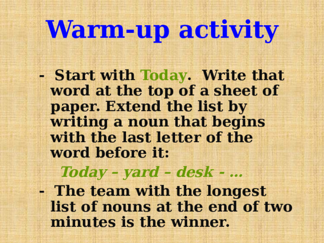 Warm-up activity - Start with Today . Write that word at the top of a sheet of paper. Extend the list by writing a noun that begins with the last letter of the word before it:  Today – yard – desk - … - The team with the longest list of nouns at the end of two minutes is the winner. 