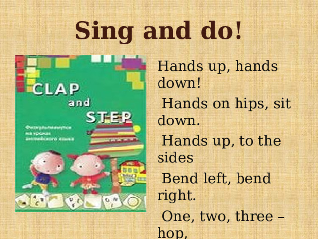 Sing and do! Hands up, hands down!  Hands on hips, sit down.  Hands up, to the sides  Bend left, bend right.  One, two, three – hop,  One. Two, three – stop.  Stand still! 