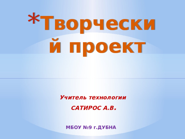 Творческий проект Учитель технологии  САТИРОС А.В . МБОУ №9 г.ДУБНА 