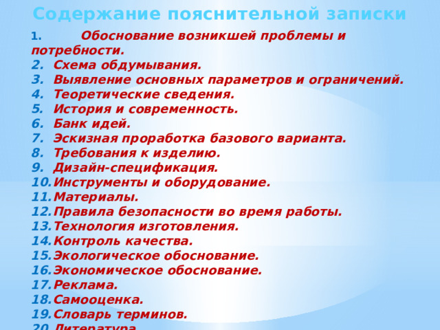 Содержание пояснительной записки 1. Обоснование возникшей проблемы и потребности. 2.  Схема обдумывания. 3.  Выявление основных параметров и ограничений. 4.  Теоретические сведения. 5.  История и современность. 6.  Банк идей. 7.  Эскизная проработка базового варианта. 8.  Требования к изделию. 9.  Дизайн-спецификация. 10.  Инструменты и оборудование. 11.  Материалы. 12.  Правила безопасности во время работы. 13.  Технология изготовления. 14.  Контроль качества. 15.  Экологическое обоснование. 16.  Экономическое обоснование. 17.  Реклама. 18.  Самооценка. 19.  Словарь терминов. 20.  Литература. 