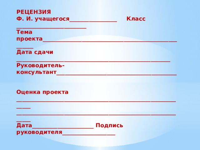 РЕЦЕНЗИЯ Ф. И. учащегося_________________  Класс  _________________________ Тема проекта______________________________________________________  Дата сдачи  _______________________________________________________  Руководитель-консультант___________________________________________   Оценка проекта ______________________________________________________________ ______________________________________________________________ Дата______________________ Подпись руководителя___________________  