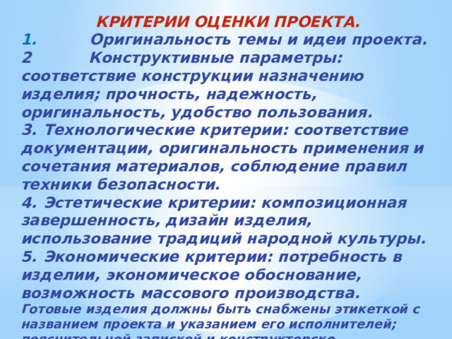 КРИТЕРИИ ОЦЕНКИ ПРОЕКТА. 1. Оригинальность темы и идеи проекта. 2 Конструктивные параметры: соответствие конструкции назначению изделия; прочность, надежность, оригинальность, удобство пользования. 3.  Технологические критерии: соответствие документации, оригинальность применения и сочетания материалов, соблюдение правил техники безопасности. 4.  Эстетические критерии: композиционная завершенность, дизайн изделия, использование традиций народной культуры. 5.  Экономические критерии: потребность в изделии, экономическое обоснование, возможность массового производства. Готовые изделия должны быть снабжены этикеткой с названием проекта и указанием его исполнителей; пояснительной запиской и конструкторско-технологической документацией.  