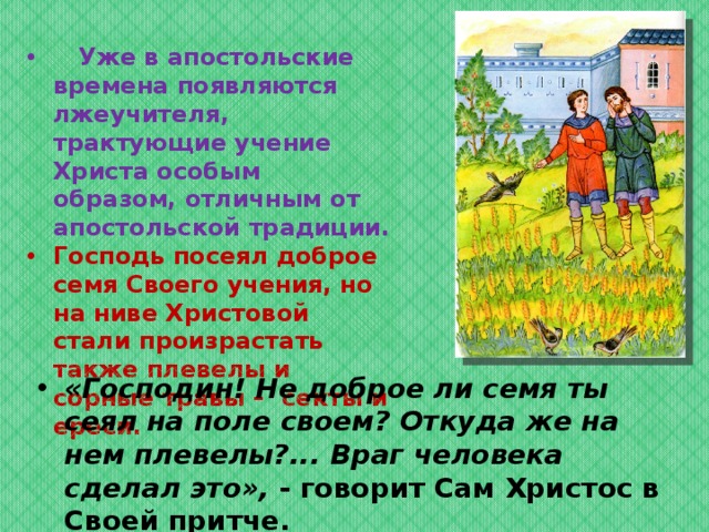  Уже в апостольские времена появляются лжеучителя, трактующие учение Христа особым образом, отличным от апостольской традиции. Господь посеял доброе семя Своего учения, но на ниве Христовой  стали произрастать также плевелы и сорные травы –  секты и ереси.  «Господин! Не доброе ли семя ты сеял на поле своем? Откуда же на нем плевелы?... Враг человека сделал это», - говорит Сам Христос в Своей притче.  