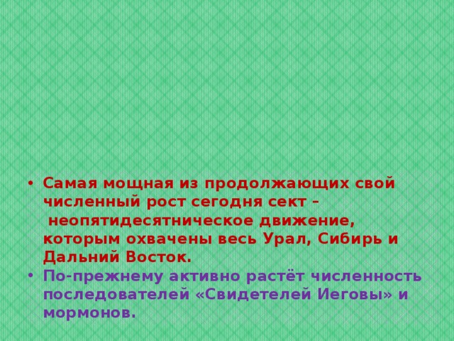 Самая мощная из продолжающих свой численный рост сегодня сект –  неопятидесятническое движение, которым охвачены весь Урал, Сибирь и Дальний Восток. По-прежнему активно растёт численность последователей «Свидетелей Иеговы» и мормонов. 
