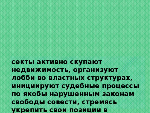 секты активно скупают недвижимость, организуют лобби во властных структурах, инициируют судебные процессы по якобы нарушенным законам свободы совести, стремясь укрепить свои позиции в обществе постсоветского пространства.   