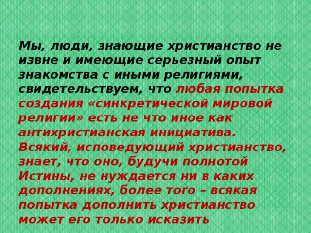 Мы, люди, знающие христианство не извне и имеющие серьезный опыт знакомства с иными религиями, свидетельствуем, что любая попытка создания «синкретической мировой религии» есть не что иное как антихристианская инициатива. Всякий, исповедующий христианство, знает, что оно, будучи полнотой Истины, не нуждается ни в каких дополнениях, более того – всякая попытка дополнить христианство может его только исказить 