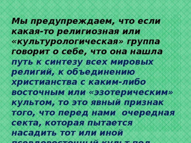 Мы предупреждаем, что если какая-то религиозная или «культурологическая» группа говорит о себе, что она нашла путь к синтезу всех мировых религий, к объединению христианства с каким-либо восточным или «эзотерическим» культом, то это явный признак того, что перед нами очередная секта, которая пытается насадить тот или иной псевдовосточный культ под маской симпатии к христианству.  