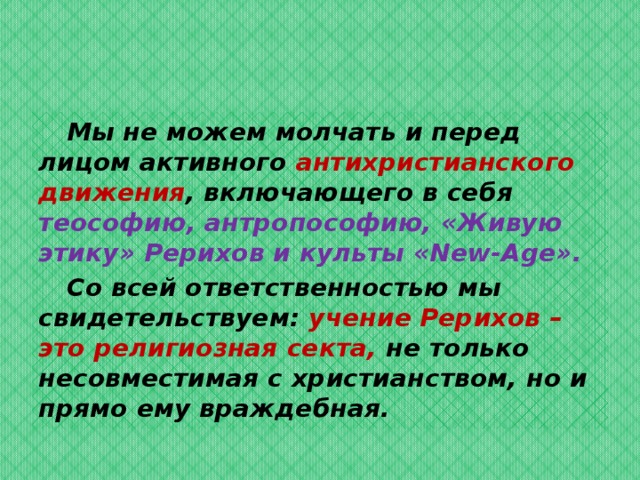  Мы не можем молчать и перед лицом активного антихристианского движения , включающего в себя теософию, антропософию, «Живую этику» Рерихов и культы «New-Age».   Со всей ответственностью мы свидетельствуем: учение Рерихов – это религиозная секта, не только несовместимая с христианством, но и прямо ему враждебная.  