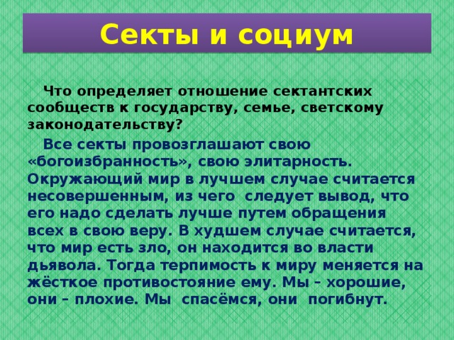 Секты и социум  Что определяет отношение сектантских сообществ к государству, семье, светскому законодательству?   Все секты провозглашают свою «богоизбранность», свою элитарность. Окружающий мир в лучшем случае считается несовершенным, из чего  следует вывод, что  его надо сделать лучше путем обращения всех в свою веру. В худшем случае считается, что мир есть зло, он находится во власти дьявола. Тогда терпимость к миру меняется на жёсткое противостояние ему. Мы – хорошие, они – плохие. Мы  спасёмся, они  погибнут . 