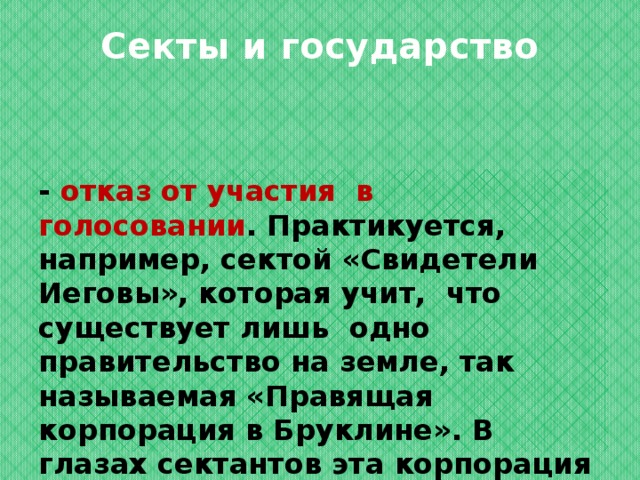 Секты и государство - отказ от участия в голосовании . Практикуется, например, сектой «Свидетели Иеговы», которая учит, что существует лишь одно правительство на земле, так называемая «Правящая корпорация в Бруклине». В глазах сектантов эта корпорация имеет статус правительства; 
