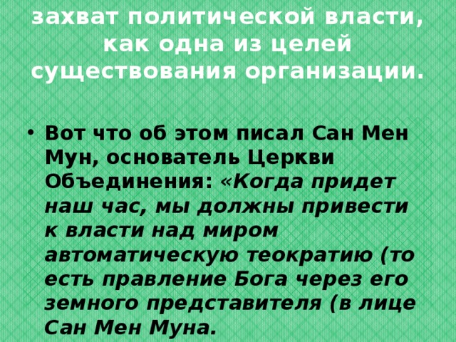 захват политической власти, как одна из целей существования организации. Вот что об этом писал Сан Мен Мун, основатель Церкви Объединения: «Когда придет наш час, мы должны привести к власти над миром автоматическую теократию (то есть правление Бога через его земного представителя (в лице Сан Мен Муна. 