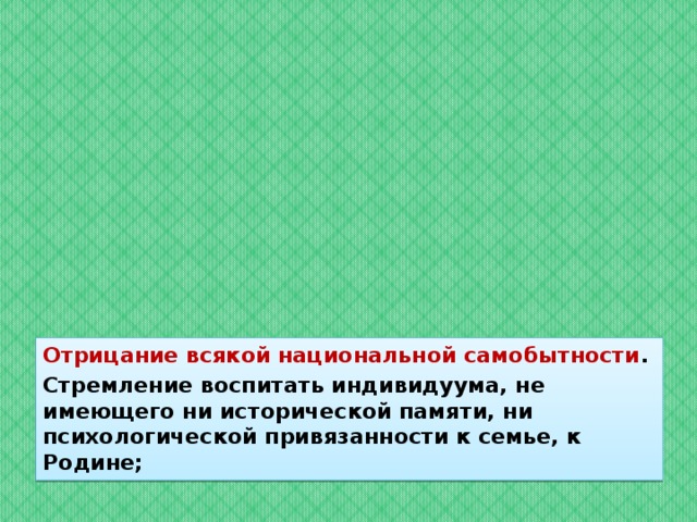 Отрицание всякой национальной самобытности . Стремление воспитать индивидуума, не имеющего ни исторической памяти, ни психологической привязанности к семье, к Родине; 