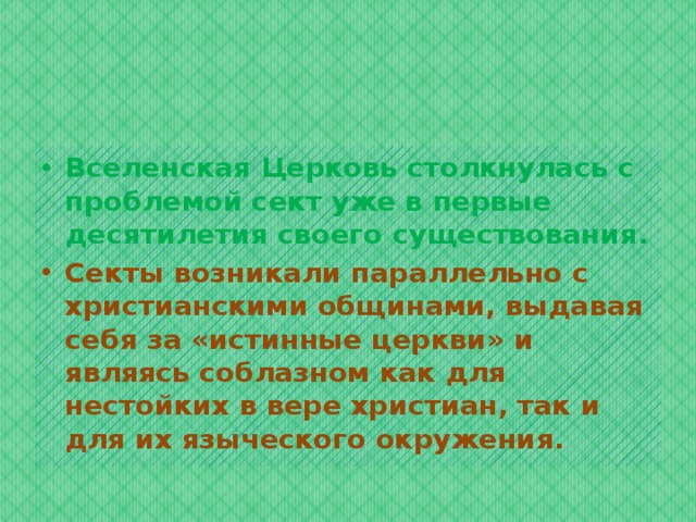 Вселенская Церковь столкнулась с проблемой сект уже в первые десятилетия своего существования. Секты возникали параллельно с христианскими общинами, выдавая себя за «истинные церкви» и являясь соблазном как для нестойких в вере христиан, так и для их языческого окружения. 