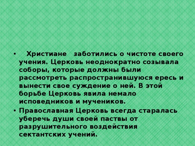  Христиане заботились о чистоте своего учения. Церковь неоднократно созывала соборы, которые должны были рассмотреть распространившуюся ересь и вынести свое суждение о ней. В этой борьбе Церковь явила немало исповедников и мучеников. Православная Церковь всегда старалась уберечь души своей паствы от разрушительного воздействия сектантских учений.  