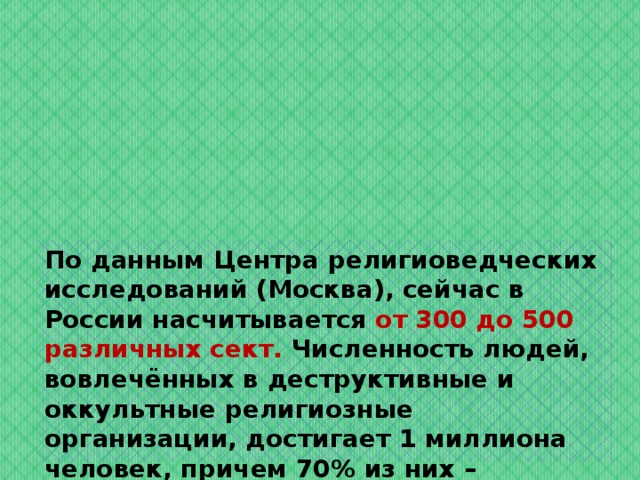 По данным Центра религиоведческих исследований (Москва), сейчас в России насчитывается от 300 до 500 различных сект. Численность людей, вовлечённых в деструктивные и оккультные религиозные организации, достигает 1 миллиона человек, причем 70% из них – молодые люди в возрасте от 18 до 27 лет . 