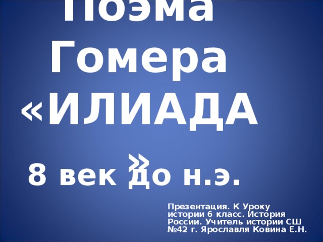 Поэма Гомера «ИЛИАДА» 8 век до н.э. Презентация. К Уроку истории 6 класс. История России. Учитель истории СШ №42 г. Ярославля Ковина Е.Н.  