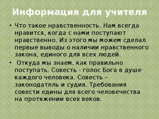 Информация для учителя Что такое нравственность. Нам всегда нравится, когда с нами поступают нравственно. Из этого мы можем сделал первые выводы о наличии нравственного закона, единого для всех людей.  Откуда мы знаем, как правильно поступать. Совесть - голос Бога в душе каждого человека. Совесть – законодатель и судия. Требования совести едины для всего человечества на протяжении всех веков. 