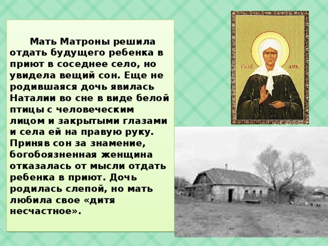    Мать Матроны решила отдать будущего ребенка в приют в соседнее село, но увидела вещий сон. Еще не родившаяся дочь явилась Наталии во сне в виде белой птицы с человеческим лицом и закрытыми глазами и села ей на правую руку. Приняв сон за знамение, богобоязненная женщина отказалась от мысли отдать ребенка в приют. Дочь родилась слепой, но мать любила свое «дитя несчастное».   