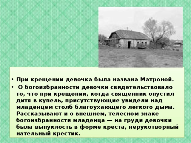 При крещении девочка была названа Матроной.  О богоизбранности девочки свидетельствовало то, что при крещении, когда священник опустил дитя в купель, присутствующие увидели над младенцем столб благоухающего легкого дыма. Рассказывают и о внешнем, телесном знаке богоизбранности младенца — на груди девочки была выпуклость в форме креста, нерукотворный нательный крестик.  
