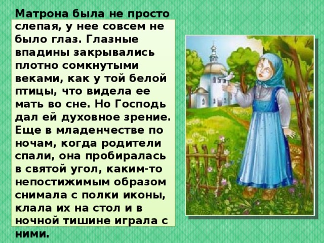   Матрона была не просто слепая, у нее совсем не было глаз. Глазные впадины закрывались плотно сомкнутыми веками, как у той белой птицы, что видела ее мать во сне. Но Господь дал ей духовное зрение. Еще в младенчестве по ночам, когда родители спали, она пробиралась в святой угол, каким-то непостижимым образом снимала с полки иконы, клала их на стол и в ночной тишине играла с ними.    