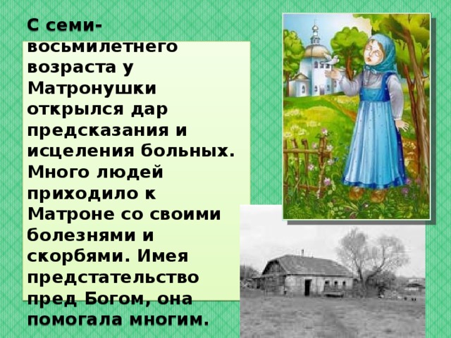   С семи-восьмилетнего возраста у Матронушки открылся дар предсказания и исцеления больных. Много людей приходило к Матроне со своими болезнями и скорбями. Имея предстательство  пред Богом, она помогала многим.    