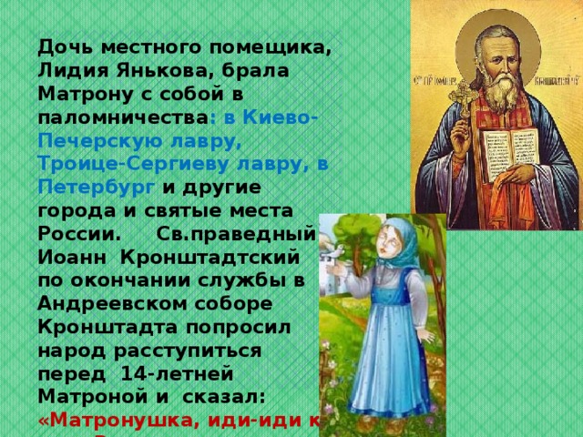   Дочь местного помещика, Лидия Янькова, брала Матрону с собой в паломничества : в Киево-Печерскую лавру, Троице-Сергиеву лавру, в Петербург и другие города и святые места России. Св.праведный Иоанн Кронштадтский по окончании службы в Андреевском соборе Кронштадта попросил народ расступиться перед 14-летней Матроной и сказал: «Матронушка, иди-иди ко мне. Вот идет моя смена — восьмой столп России». 