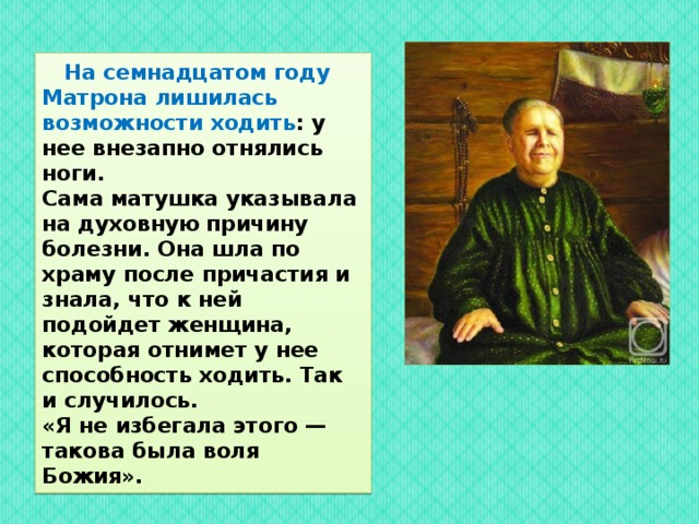  На семнадцатом году Матрона лишилась возможности ходить : у нее внезапно отнялись ноги.  Сама матушка указывала на духовную причину болезни. Она шла по храму после причастия и знала, что к ней подойдет женщина, которая отнимет у нее способность ходить. Так и случилось.  «Я не избегала этого — такова была воля Божия». 