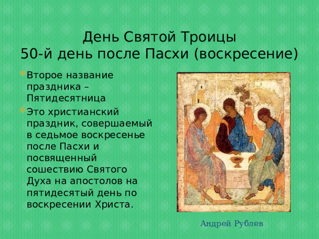 День Святой Троицы  50-й день после Пасхи (воскресение) Второе название праздника – Пятидесятница Это христианский праздник, совершаемый в седьмое воскресенье после Пасхи и посвященный сошествию Святого Духа на апостолов на пятидесятый день по воскресении Христа. Андрей Рублев 