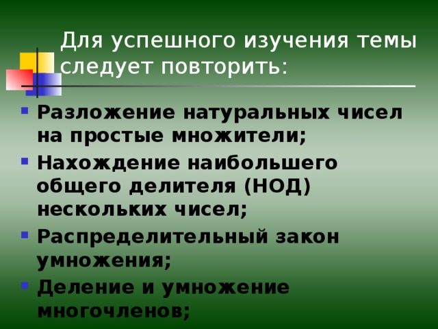 Для успешного изучения темы следует повторить: Разложение натуральных чисел на простые множители; Нахождение наибольшего общего делителя (НОД) нескольких чисел; Распределительный закон умножения; Деление и умножение многочленов;  