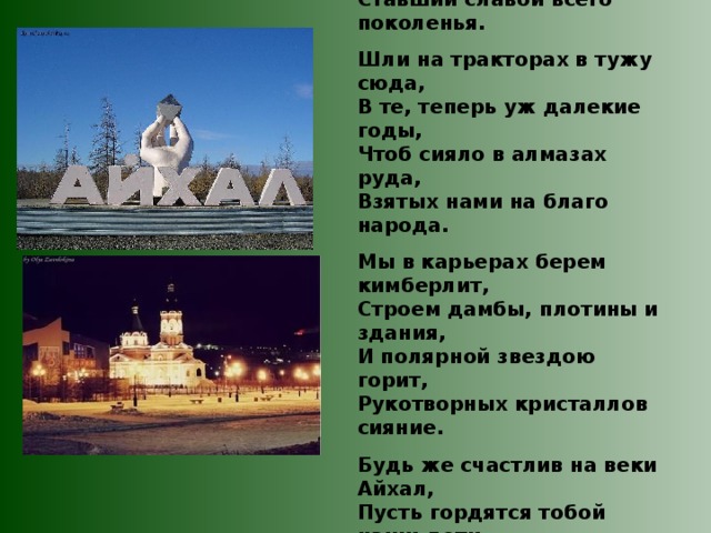  Среди диких заснеженных скал,  Где когда-то бродили олени. Вырос город с названьем Айхал, Ставший славой всего поколенья.  Шли на тракторах в тужу сюда, В те, теперь уж далекие годы, Чтоб сияло в алмазах руда, Взятых нами на благо народа.  Мы в карьерах берем кимберлит, Строем дамбы, плотины и здания, И полярной звездою горит, Рукотворных кристаллов сияние.  Будь же счастлив на веки Айхал, Пусть гордятся тобой наши дети, Средь тайги промороженных скал, Самый лучший поселок на свете. Владимир Стёпкин  « Фото Айхала 