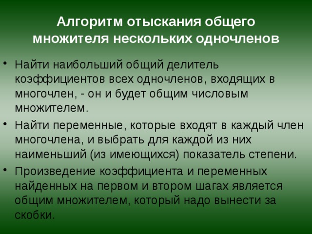 Алгоритм отыскания общего множителя нескольких одночленов Найти наибольший общий делитель коэффициентов всех одночленов, входящих в многочлен, - он и будет общим числовым множителем. Найти переменные, которые входят в каждый член многочлена, и выбрать для каждой из них наименьший (из имеющихся) показатель степени. Произведение коэффициента и переменных найденных на первом и втором шагах является общим множителем, который надо вынести за скобки. 