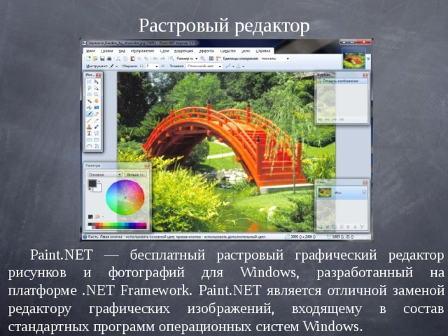 Растровый редактор Paint.NET — бесплатный растровый графический редактор рисунков и фотографий для Windows, разработанный на платформе .NET Framework. Paint.NET является отличной заменой редактору графических изображений, входящему в состав стандартных программ операционных систем Windows. 