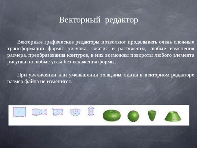 Векторный  редактор Векторные графические редакторы позволяют проделывать очень сложные трансформации формы рисунка, сжатия и растяжения, любые изменения размера, преобразования контуров, в них возможны повороты любого элемента рисунка на любые углы без искажения формы; При увеличении или уменьшении толщины линии в векторном редакторе размер файла не изменится. 