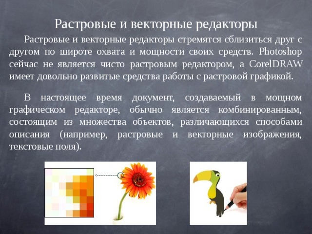 Растровые и векторные редакторы Растровые и векторные редакторы стремятся сблизиться друг с другом по широте охвата и мощности своих средств. Photoshop сейчас не является чисто растровым редактором, a CorelDRAW имеет довольно развитые средства работы с растровой графикой. В настоящее время документ, создаваемый в мощном графическом редакторе, обычно является комбинированным, состоящим из множества объектов, различающихся способами описания (например, растровые и векторные изображения, текстовые поля). 