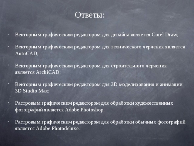 Ответы: Векторным графическим редактором для дизайна является Corel Draw; Векторным графическим редактором для технического черчения является AutoCAD; Векторным графическим редактором для строительного черчения является ArchiCAD; Векторным графическим редактором для 3D моделирования и анимации 3D Studio Max; Растровым графическим редактором для обработки художественных фотографий является Adobe Photoshop; Растровым графическим редактором для обработки обычных фотографий является Adobe Photodeluxe. 