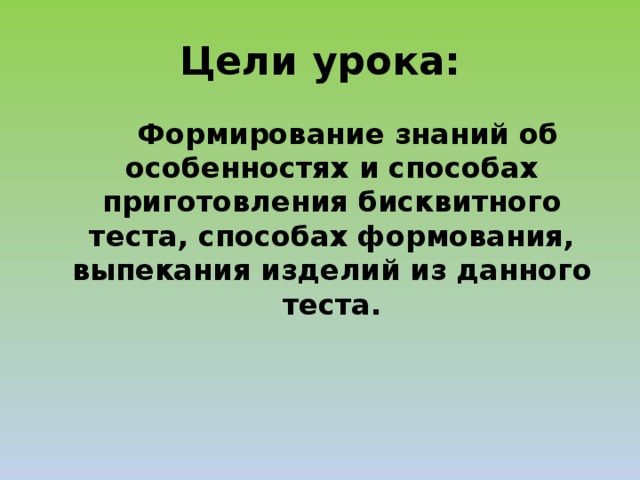Цели урока:   Формирование знаний об особенностях и способах приготовления бисквитного теста, способах формования, выпекания изделий из данного теста. 