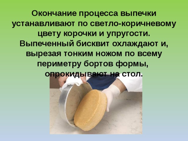 Окончание процесса выпечки устанавливают по светло-коричневому цвету корочки и упругости. Выпеченный бисквит охлаждают и, вырезая тонким ножом по всему периметру бортов формы, опрокидывают на стол. 