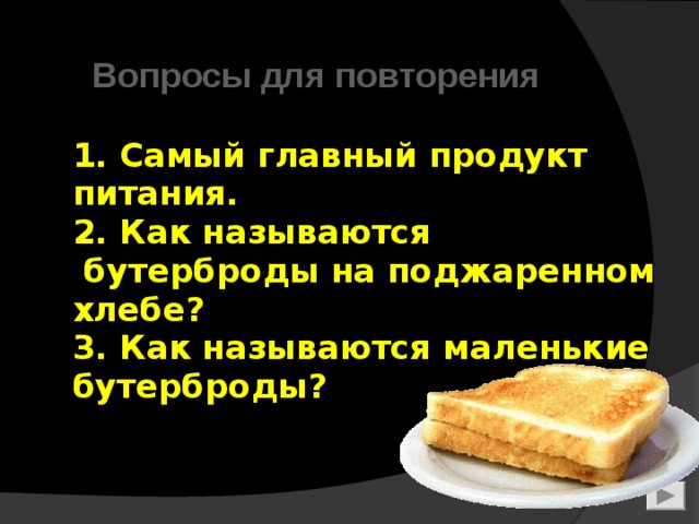   1. Самый главный продукт  питания.  2. Как называются  бутерброды на поджаренном хлебе?  3. Как называются маленькие бутерброды?   Вопросы для повторения  