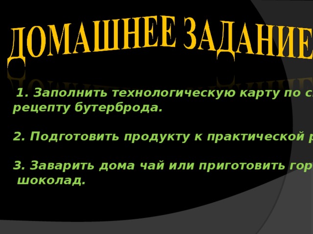  1. Заполнить технологическую карту по своему рецепту бутерброда.  2. Подготовить продукту к практической работе.  3. Заварить дома чай или приготовить горячий  шоколад. 