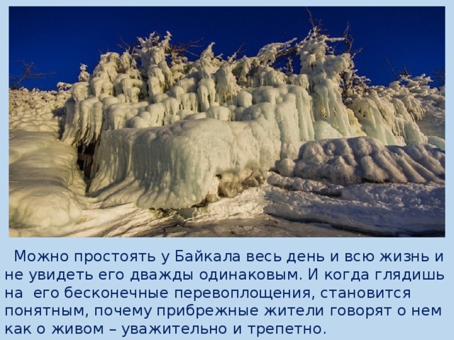  Можно простоять у Байкала весь день и всю жизнь и не увидеть его дважды одинаковым. И когда глядишь на  его бесконечные перевоплощения, становится понятным, почему прибрежные жители говорят о нем как о живом – уважительно и трепетно. 