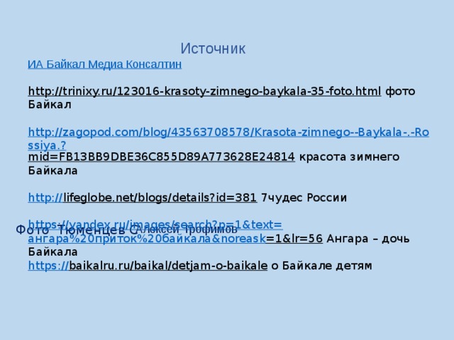  Источник ИА Байкал Медиа Консалтин http://trinixy.ru/123016-krasoty-zimnego-baykala-35-foto.html  фото Байкал http://zagopod.com/blog/43563708578/Krasota-zimnego--Baykala-.-Rossiya.? mid=FB13BB9DBE36C855D89A773628E24814  красота зимнего Байкала http:// lifeglobe.net/blogs/details?id=381  7чудес России https://yandex.ru/images/search?p=1&text= ангара%20приток%20байкала& noreask =1&lr=56  Ангара – дочь Байкала https:// baikalru.ru/baikal/detjam-o-baikale  о Байкале детям Алексей Трофимов Фото Тюменцев С 