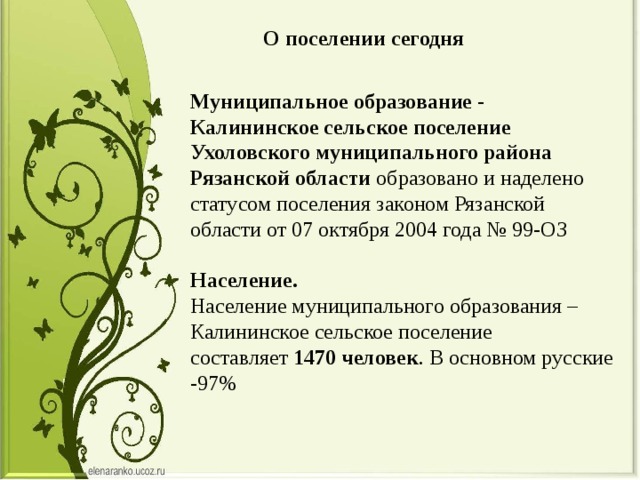 О поселении сегодня Муниципальное образование - Калининское сельское поселение Ухоловского муниципального района Рязанской области  образовано и наделено статусом поселения законом Рязанской области от 07 октября 2004 года № 99-ОЗ     Население.   Население муниципального образования – Калининское сельское поселение составляет  1470 человек . В основном русские -97%    