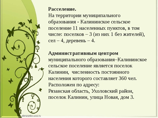 Расселение.    На территории муниципального образования - Калининское сельское поселение 11 населенных пунктов, в том числе: поселков – 3 (из них 1 без жителей), сел – 4, деревень – 4.    Административным центром   муниципального образования–Калининское сельское поселение является поселок Калинин,  численность постоянного населения которого составляет 360 чел.  Расположен по адресу: Рязанская область, Ухоловский район, поселок Калинин, улица Новая, дом 3. 