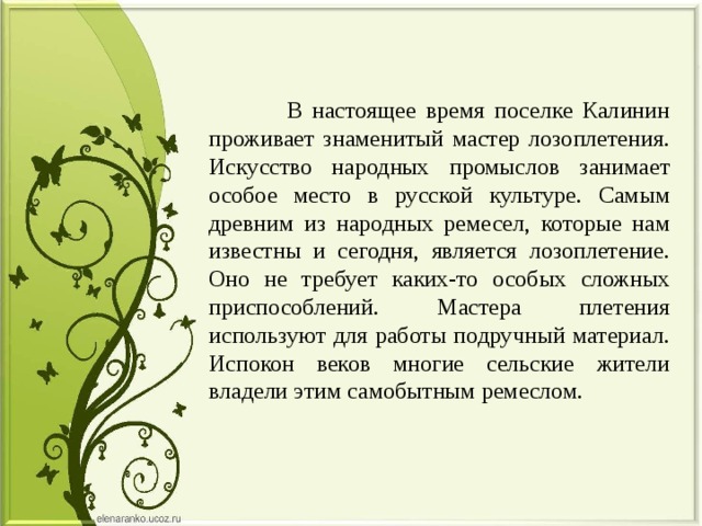  В настоящее время поселке Калинин проживает знаменитый мастер лозоплетения. Искусство народных промыслов занимает особое место в русской культуре. Самым древним из народных ремесел, которые нам известны и сегодня, является лозоплетение. Оно не требует каких-то особых сложных приспособлений. Мастера плетения используют для работы подручный материал. Испокон веков многие сельские жители владели этим самобытным ремеслом. 