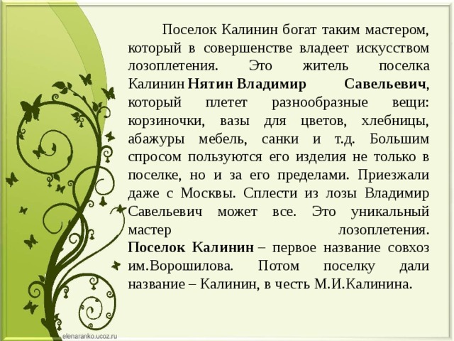  Поселок Калинин богат таким мастером, который в совершенстве владеет искусством лозоплетения. Это житель поселка Калинин  Нятин   Владимир Савельевич , который плетет разнообразные вещи: корзиночки, вазы для цветов, хлебницы, абажуры мебель, санки и т.д. Большим спросом пользуются его изделия не только в поселке, но и за его пределами. Приезжали даже с Москвы. Сплести из лозы Владимир Савельевич может все. Это уникальный мастер лозоплетения.  Поселок Калинин  – первое название совхоз им.Ворошилова. Потом поселку дали название – Калинин, в честь М.И.Калинина. 