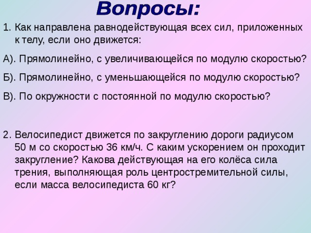Как направлена равнодействующая всех сил, приложенных к телу, если оно движется: А). Прямолинейно, с увеличивающейся по модулю скоростью? Б). Прямолинейно, с уменьшающейся по модулю скоростью? В). По окружности с постоянной по модулю скоростью? 2. Велосипедист движется по закруглению дороги радиусом 50 м со скоростью 36 км/ч. С каким ускорением он проходит закругление? Какова действующая на его колёса сила трения, выполняющая роль центростремительной силы, если масса велосипедиста 60 кг? 