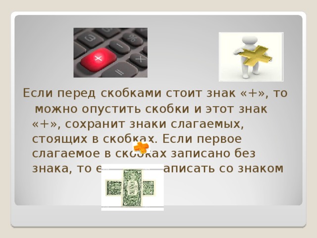 Если перед скобками стоит знак «+», то  можно опустить скобки и этот знак «+», сохранит знаки слагаемых, стоящих в скобках. Если первое слагаемое в скобках записано без знака, то его надо записать со знаком  