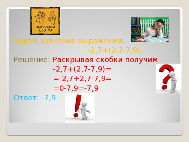 Найти значение выражения:  -2,7+(2,7-7,9). Решение:  Раскрывая скобки получим  -2,7+(2,7-7,9)=  =-2,7+2,7-7,9=  =0-7,9=-7,9 Ответ: -7,9  
